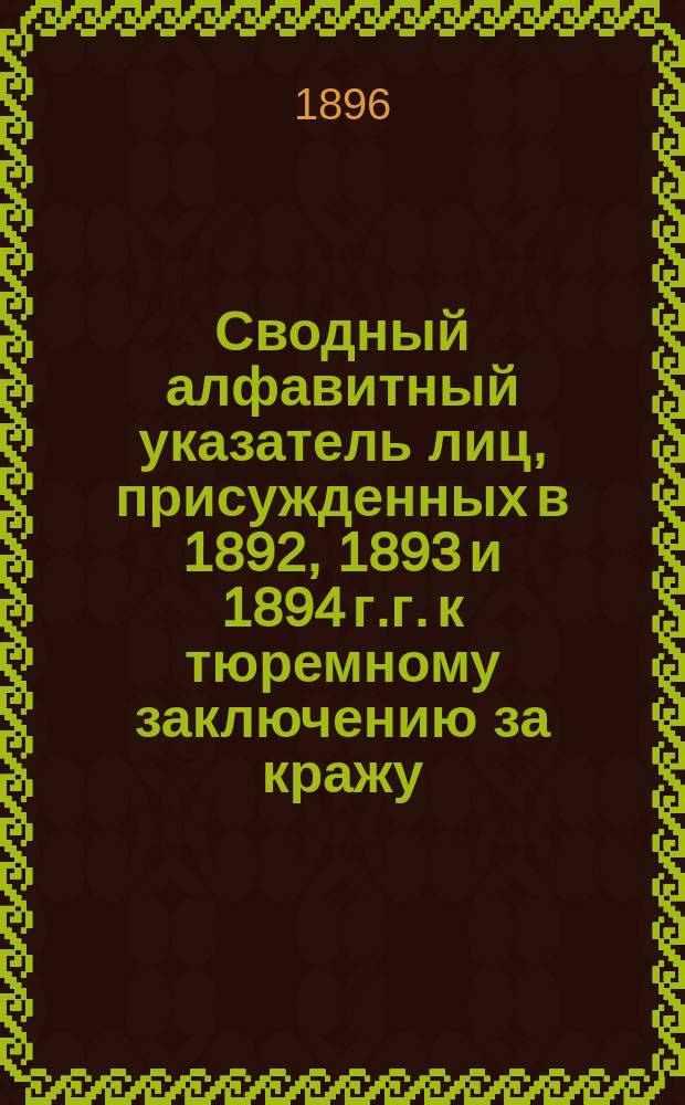 Сводный алфавитный указатель лиц, присужденных в 1892, 1893 и 1894 г.г. к тюремному заключению за кражу, мошенничество, присвоение и растрату чужого имущества (п.4 ст.132 Улож. и п.а ст.14&sup1; У. о нак.), а также лиц, приговоренных за другие, кроме указанных выше, преступные деяния к тюремному заключению без лишения или ограничения прав (п.5 ст.132 Улож. и п.б. 14&sup1; У. о нак.) для коих срок давности рецидива истекает после 1 января 1896 года.. Т.1-3