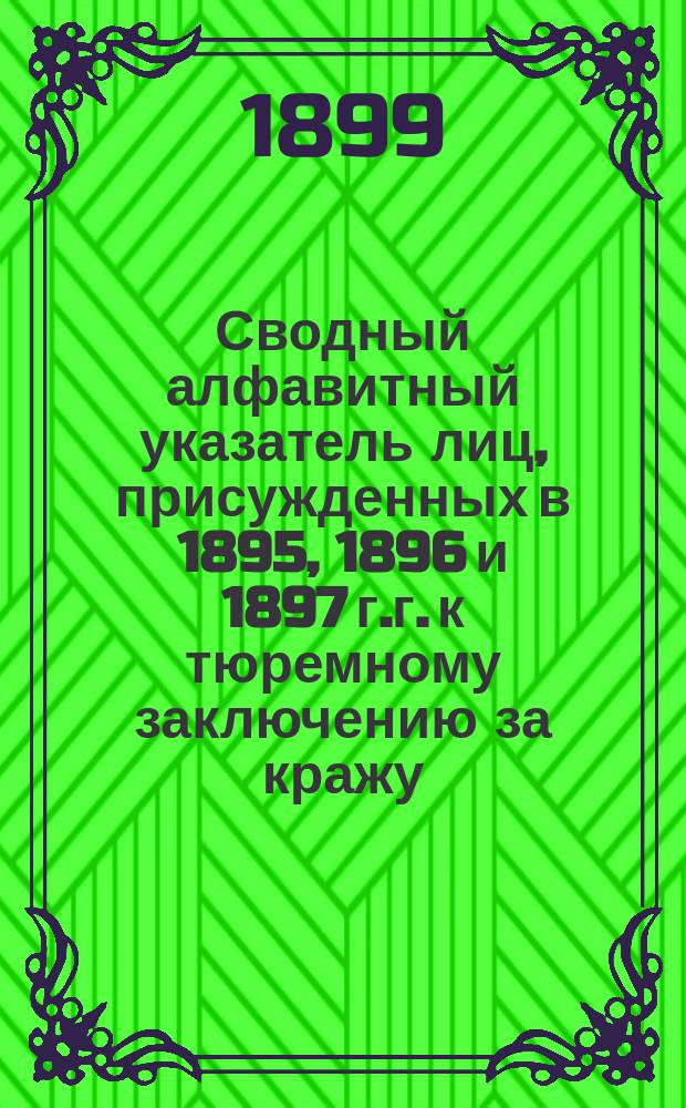 Сводный алфавитный указатель лиц, присужденных в 1895, 1896 и 1897 г.г. к тюремному заключению за кражу, мошенничество, присвоение и растрату чужого имущества (п.4 ст.132 Улож. и п.а ст.14¹ У. о нак.), а также лиц, приговоренных за другие, кроме указанных выше, преступные деяния к тюремному заключению без лишения или ограничения прав (п.5 ст.132 Улож. и п.б. 14¹ У. о нак.) для коих срок давности рецидива истекает после 1 января 1899 года.. Т.1-2
