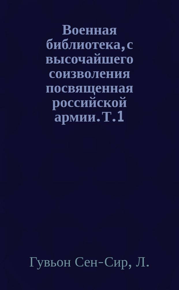 Военная библиотека, с высочайшего соизволения посвященная российской армии. Т.1 : Записки маршала Сен-Сира о войнах во времена директории, консульства и империи французской