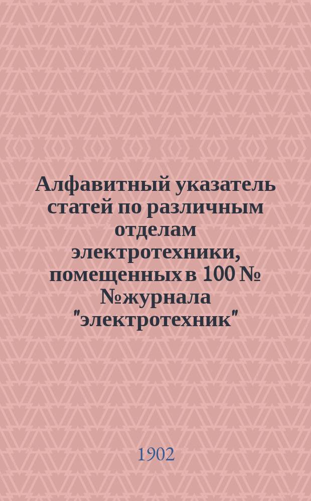 Алфавитный указатель статей по различным отделам электротехники, помещенных в 100 №№ журнала "электротехник", вышедших с декабря 1897 года по декабрь 1901 года