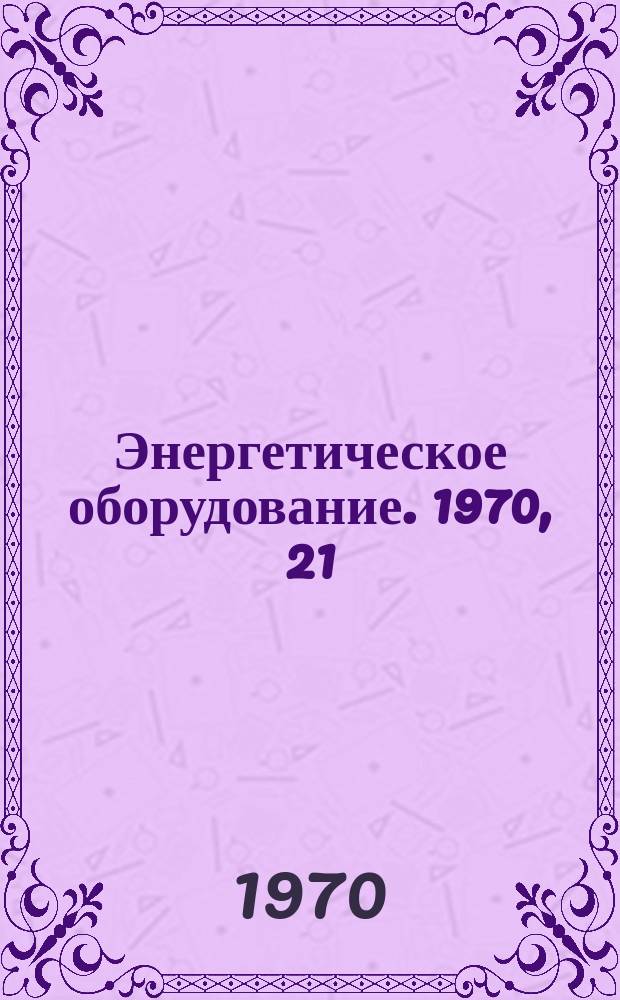 Энергетическое оборудование. 1970, 21
