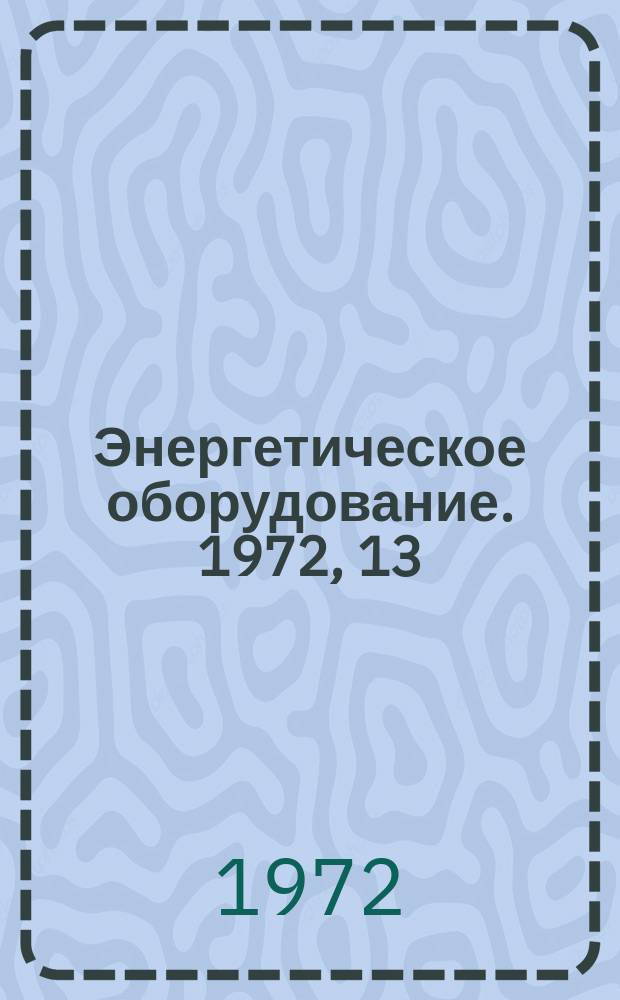 Энергетическое оборудование. 1972, 13