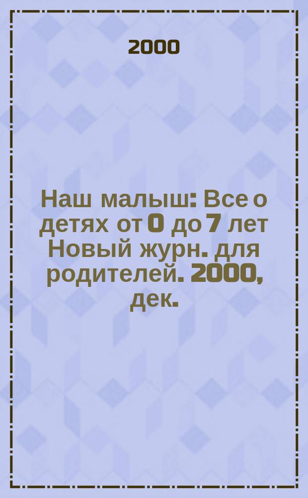 Наш малыш : Все о детях от 0 до 7 лет Новый журн. для родителей. 2000, дек.