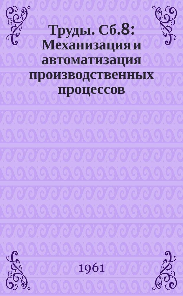 [Труды]. Сб.8 : Механизация и автоматизация производственных процессов