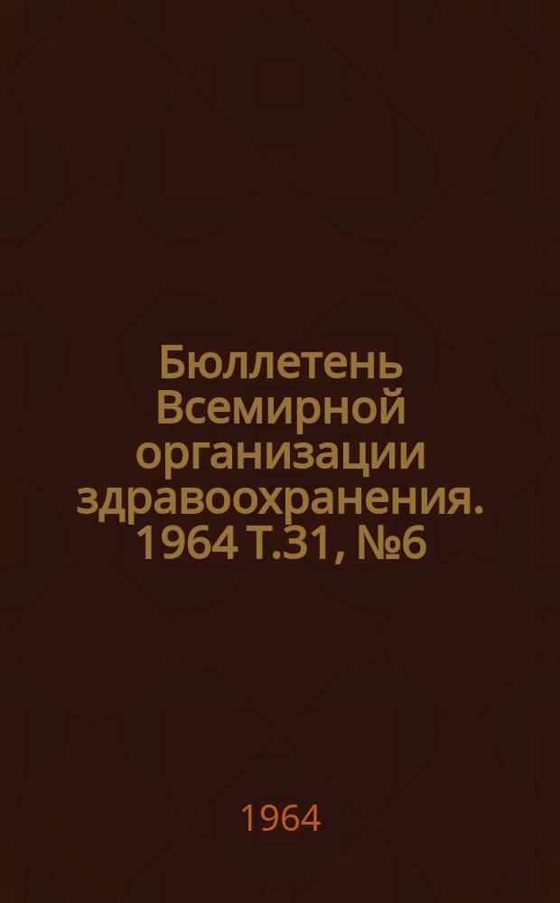 Бюллетень Всемирной организации здравоохранения. 1964 Т.31, №6 : Грипп, Брюшнотифозные вакцины, Шистозоматоз, Холера, Онкоцеркоз, мухи Цеце, Мермитидные паразиты мошек, Модификации метода флуоресцирующих антител, применение Крезилблау в цитологии, Номенклатура гемоглобинов