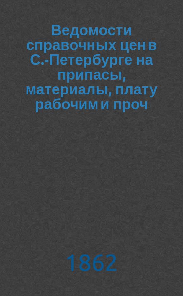 Ведомости справочных цен в С.-Петербурге на припасы, материалы, плату рабочим и проч., издаваемые С.-Петербургскою городскою управою. 1862, №7