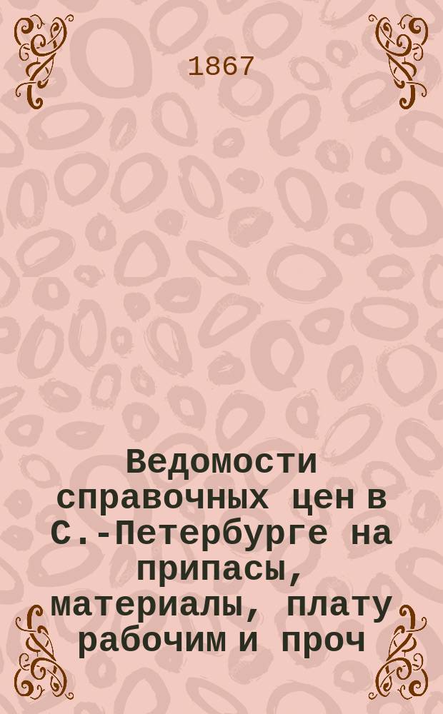 Ведомости справочных цен в С.-Петербурге на припасы, материалы, плату рабочим и проч., издаваемые С.-Петербургскою городскою управою. 1867, №11