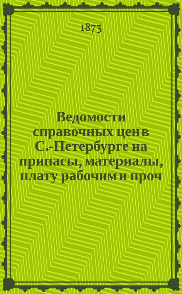 Ведомости справочных цен в С.-Петербурге на припасы, материалы, плату рабочим и проч., издаваемые С.-Петербургскою городскою управою. 1873, №1