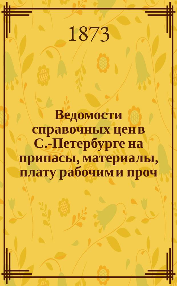 Ведомости справочных цен в С.-Петербурге на припасы, материалы, плату рабочим и проч., издаваемые С.-Петербургскою городскою управою. 1873, №2
