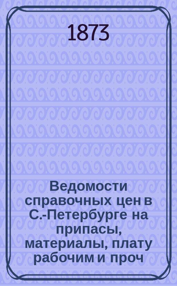 Ведомости справочных цен в С.-Петербурге на припасы, материалы, плату рабочим и проч., издаваемые С.-Петербургскою городскою управою. 1873, №11