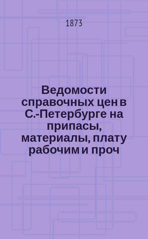 Ведомости справочных цен в С.-Петербурге на припасы, материалы, плату рабочим и проч., издаваемые С.-Петербургскою городскою управою. 1873, №12
