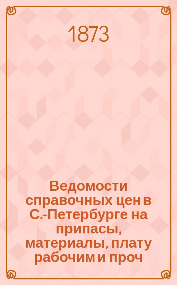 Ведомости справочных цен в С.-Петербурге на припасы, материалы, плату рабочим и проч., издаваемые С.-Петербургскою городскою управою. 1873, №18