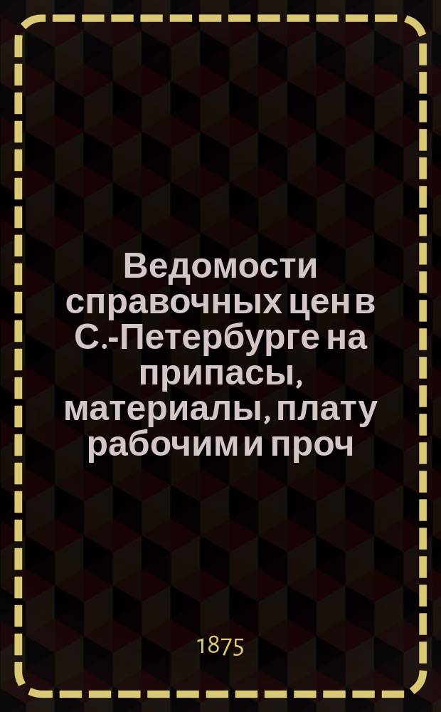 Ведомости справочных цен в С.-Петербурге на припасы, материалы, плату рабочим и проч., издаваемые С.-Петербургскою городскою управою. 1875, №2