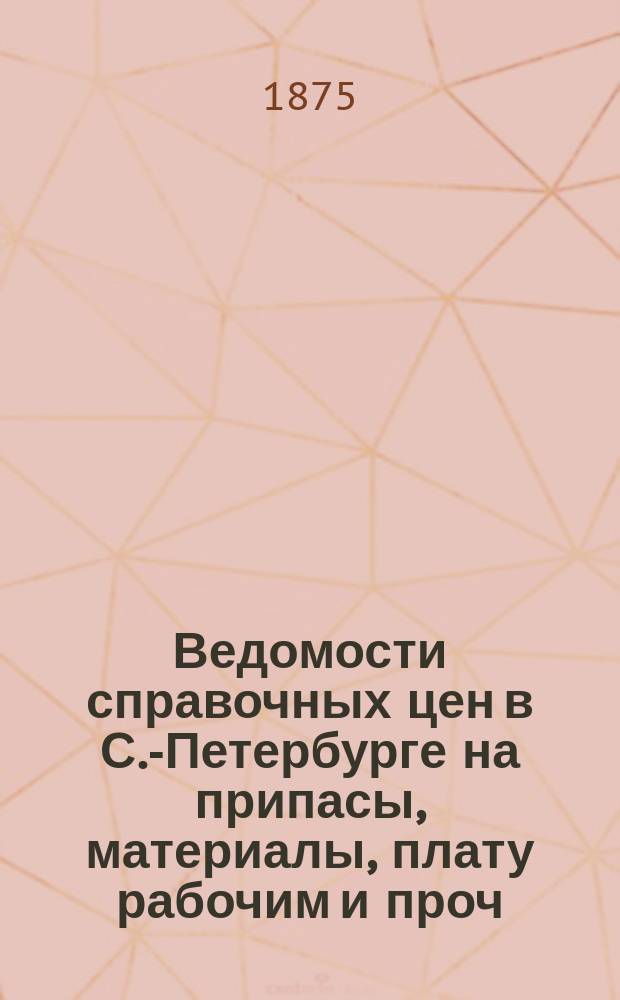 Ведомости справочных цен в С.-Петербурге на припасы, материалы, плату рабочим и проч., издаваемые С.-Петербургскою городскою управою. 1875, №18