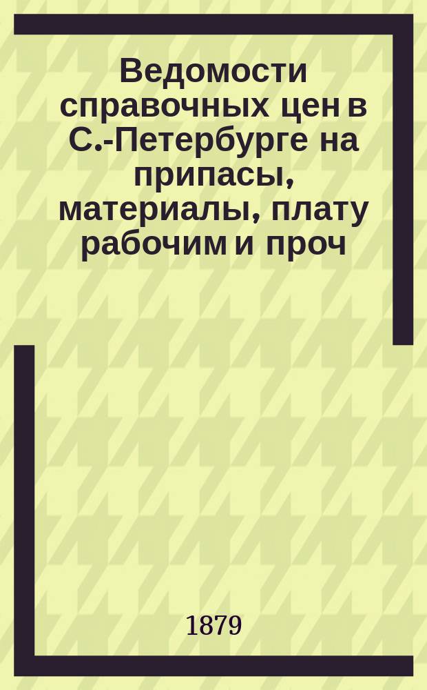 Ведомости справочных цен в С.-Петербурге на припасы, материалы, плату рабочим и проч., издаваемые С.-Петербургскою городскою управою. 1879, №18
