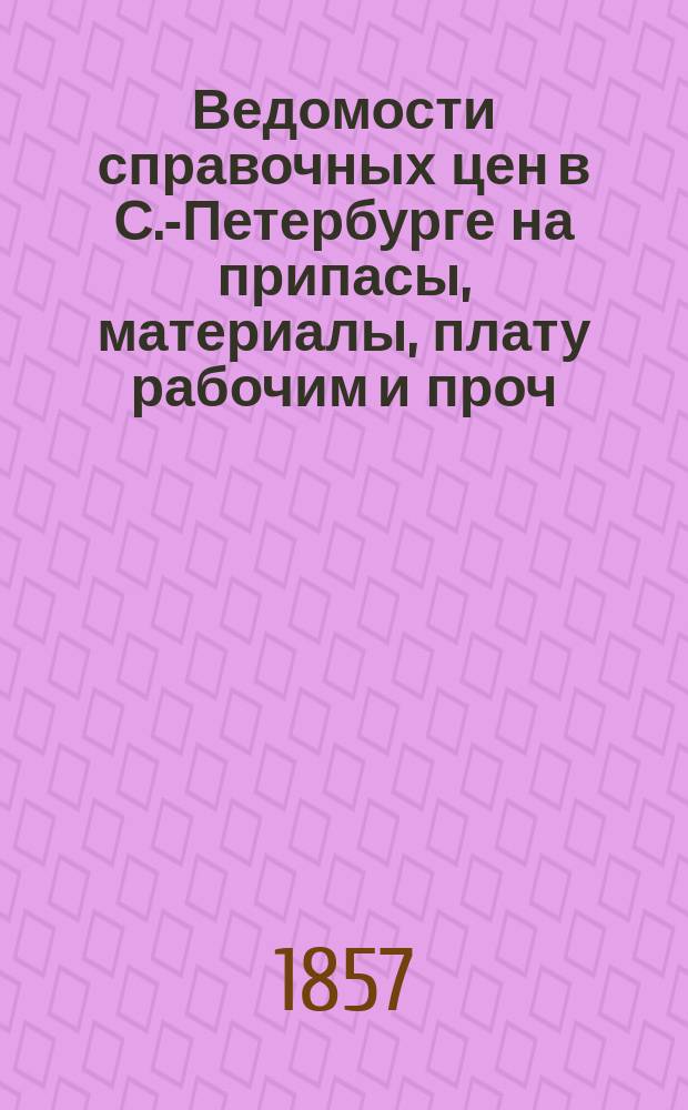 Ведомости справочных цен в С.-Петербурге на припасы, материалы, плату рабочим и проч., издаваемые С.-Петербургскою городскою управою. 1857, №7