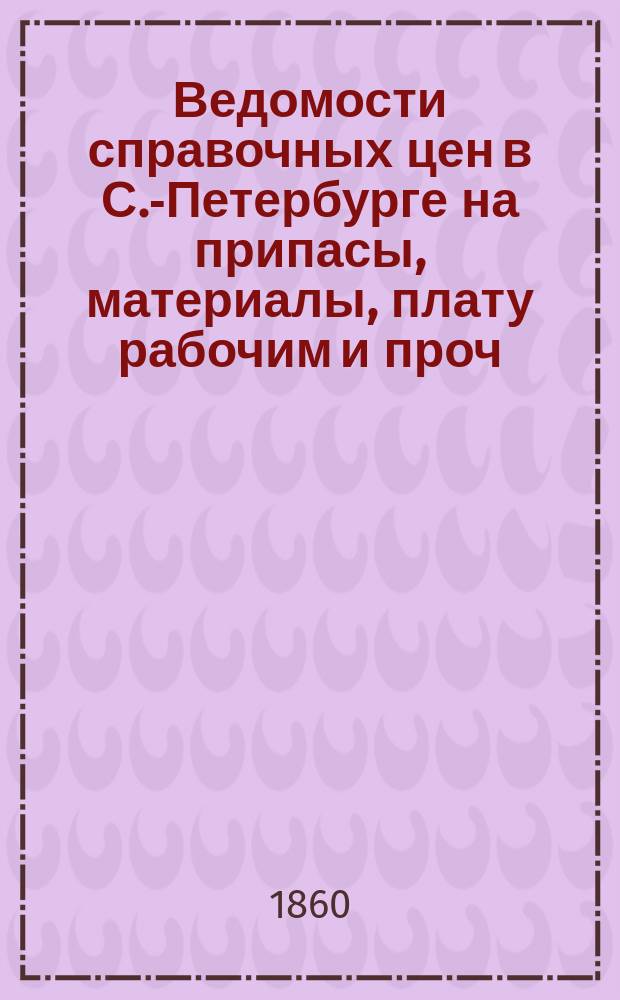 Ведомости справочных цен в С.-Петербурге на припасы, материалы, плату рабочим и проч., издаваемые С.-Петербургскою городскою управою. 1860, №1(февр.)