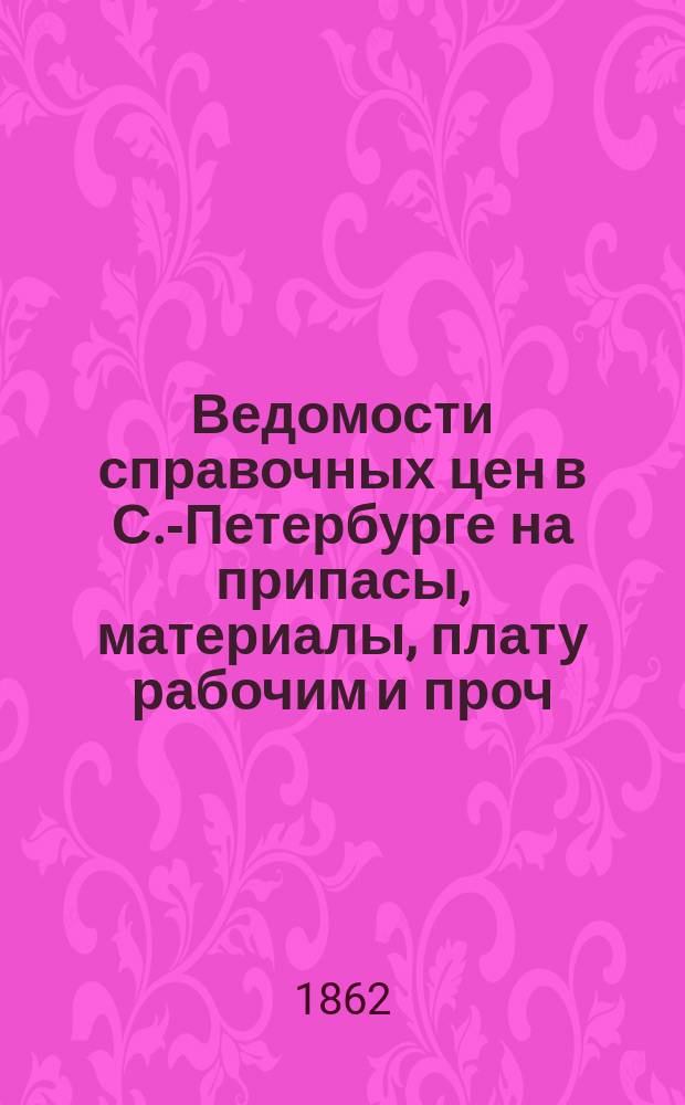 Ведомости справочных цен в С.-Петербурге на припасы, материалы, плату рабочим и проч., издаваемые С.-Петербургскою городскою управою. 1862, №1(февр.)