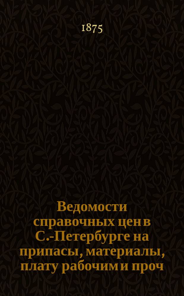 Ведомости справочных цен в С.-Петербурге на припасы, материалы, плату рабочим и проч., издаваемые С.-Петербургскою городскою управою. 1875, №1(февр.)