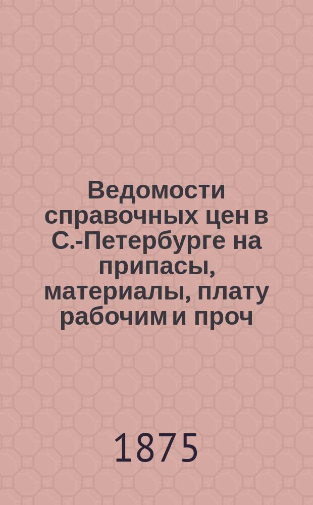 Ведомости справочных цен в С.-Петербурге на припасы, материалы, плату рабочим и проч., издаваемые С.-Петербургскою городскою управою. 1875, №5