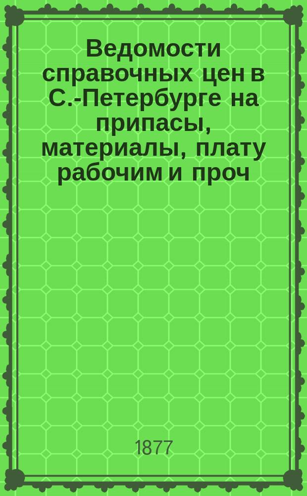 Ведомости справочных цен в С.-Петербурге на припасы, материалы, плату рабочим и проч., издаваемые С.-Петербургскою городскою управою. 1877, №1(февр.)