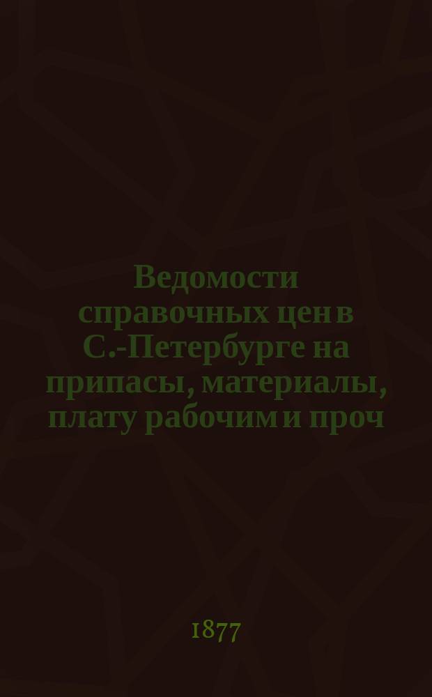 Ведомости справочных цен в С.-Петербурге на припасы, материалы, плату рабочим и проч., издаваемые С.-Петербургскою городскою управою. 1877, №4