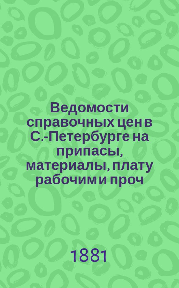 Ведомости справочных цен в С.-Петербурге на припасы, материалы, плату рабочим и проч., издаваемые С.-Петербургскою городскою управою. 1881, №1(февр.)