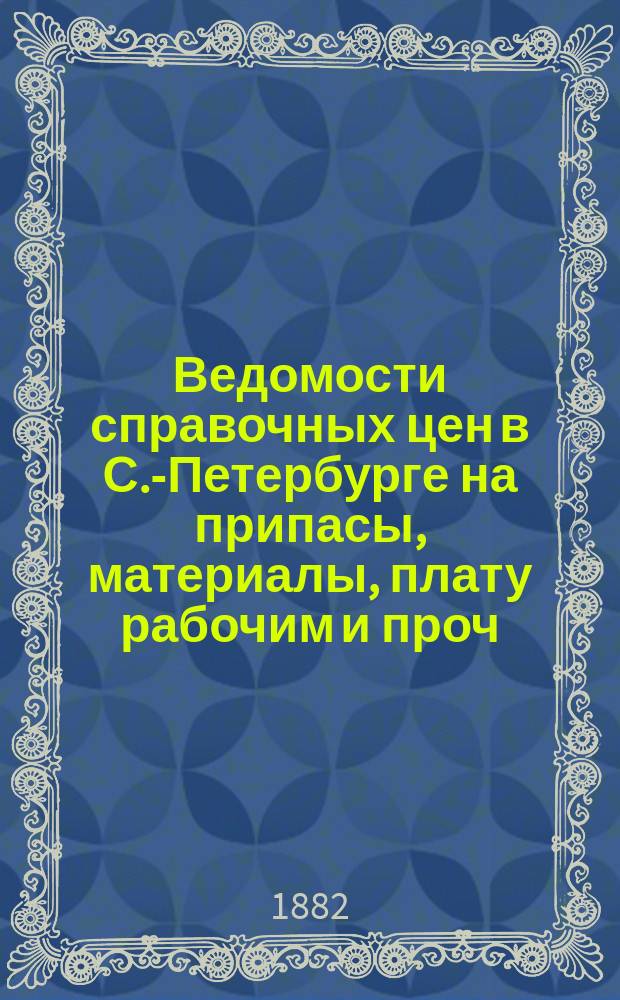 Ведомости справочных цен в С.-Петербурге на припасы, материалы, плату рабочим и проч., издаваемые С.-Петербургскою городскою управою. 1882, №1(февр.)