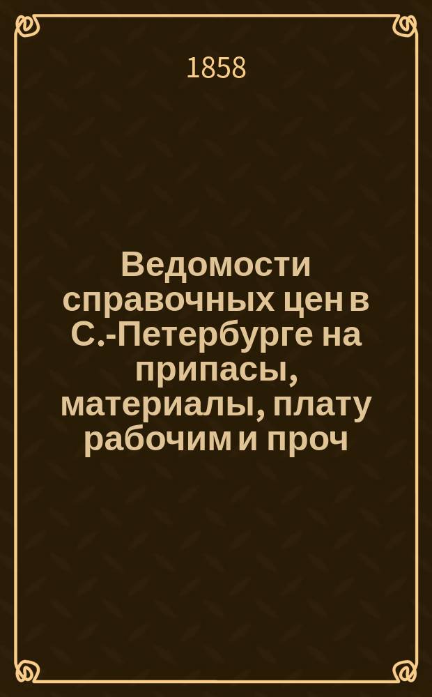 Ведомости справочных цен в С.-Петербурге на припасы, материалы, плату рабочим и проч., издаваемые С.-Петербургскою городскою управою. 1858, А(янв.)