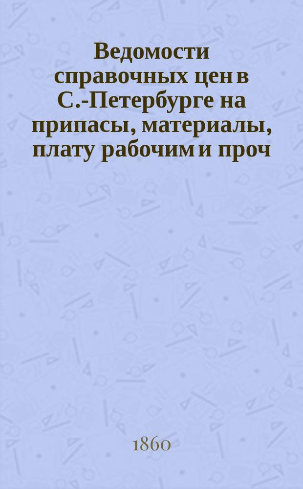 Ведомости справочных цен в С.-Петербурге на припасы, материалы, плату рабочим и проч., издаваемые С.-Петербургскою городскою управою. 1860, А(янв.)