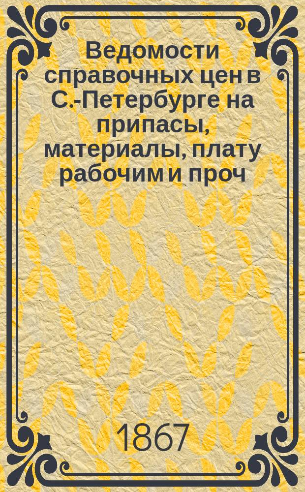 Ведомости справочных цен в С.-Петербурге на припасы, материалы, плату рабочим и проч., издаваемые С.-Петербургскою городскою управою. 1867, Б(май)