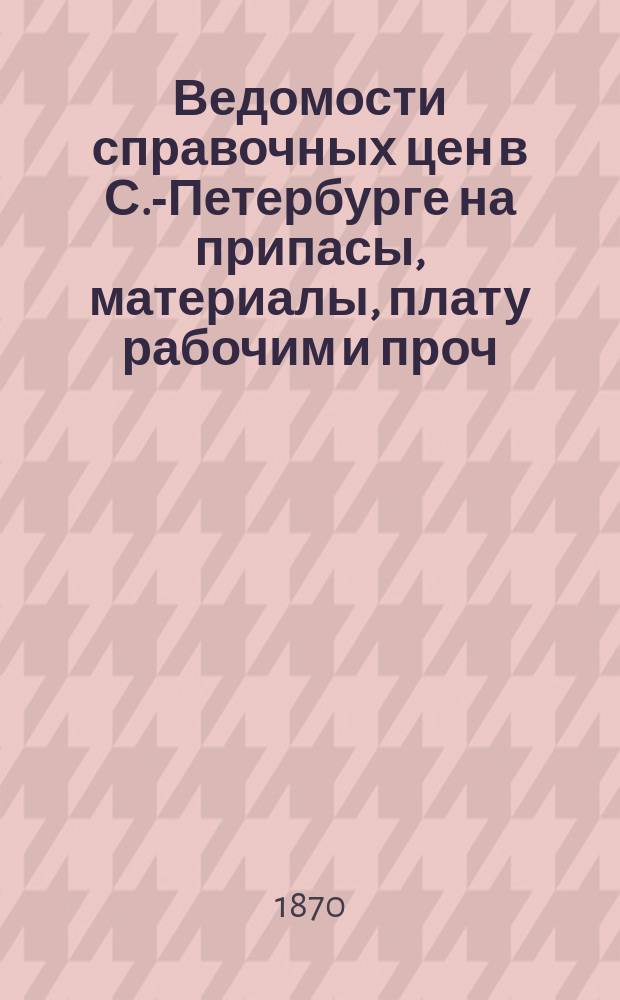 Ведомости справочных цен в С.-Петербурге на припасы, материалы, плату рабочим и проч., издаваемые С.-Петербургскою городскою управою. 1870, А(янв.)