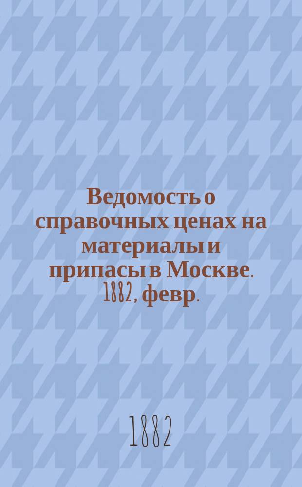 Ведомость о справочных ценах на материалы и припасы в Москве. 1882, февр.