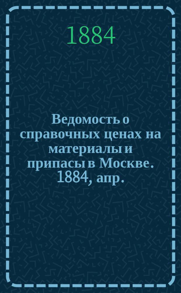 Ведомость о справочных ценах на материалы и припасы в Москве. 1884, апр.