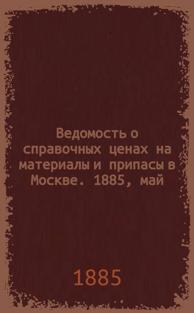 Ведомость о справочных ценах на материалы и припасы в Москве. 1885, май