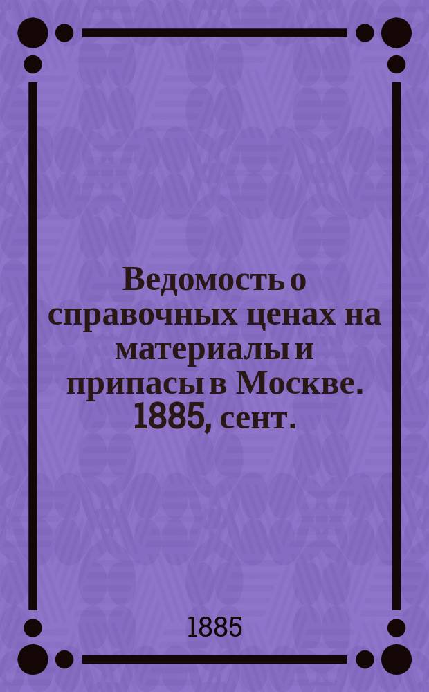 Ведомость о справочных ценах на материалы и припасы в Москве. 1885, сент.