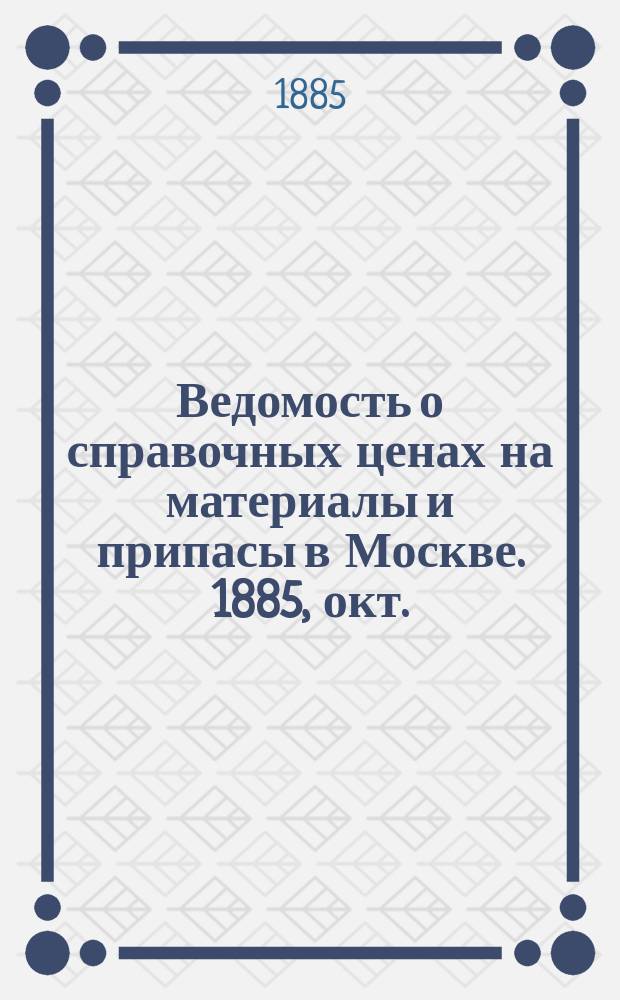 Ведомость о справочных ценах на материалы и припасы в Москве. 1885, окт.