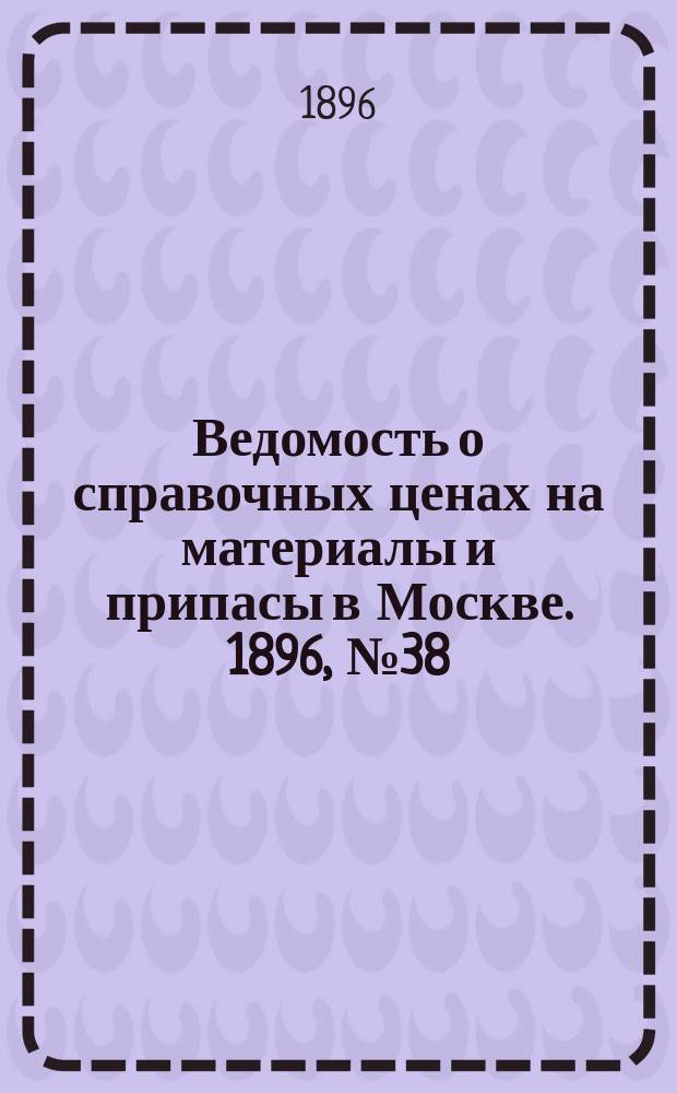 Ведомость о справочных ценах на материалы и припасы в Москве. 1896, №38