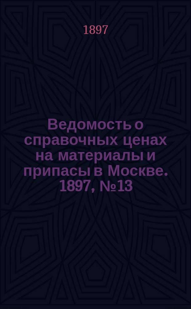 Ведомость о справочных ценах на материалы и припасы в Москве. 1897, №13