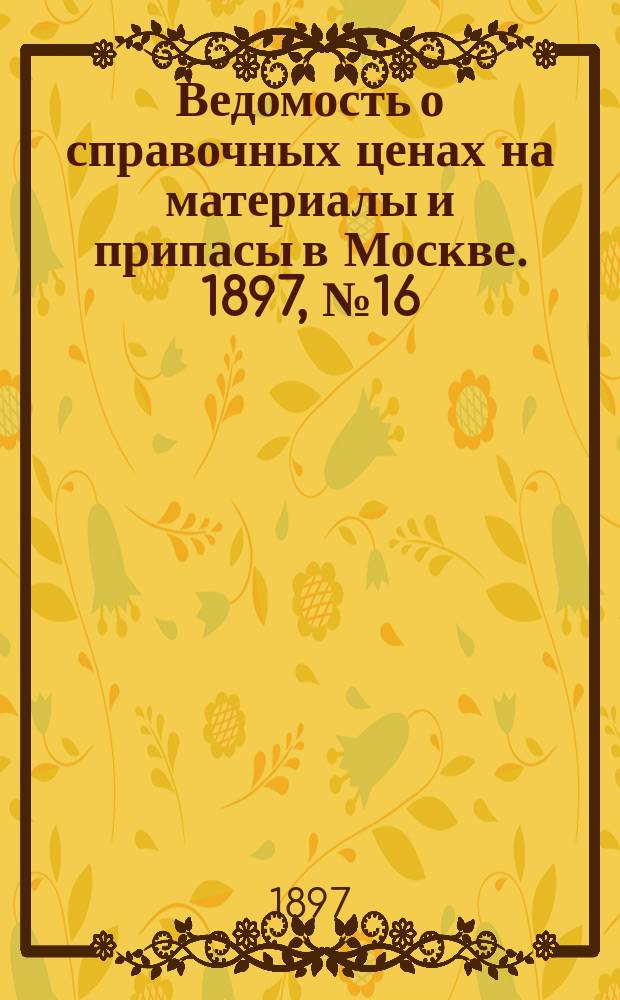 Ведомость о справочных ценах на материалы и припасы в Москве. 1897, №16