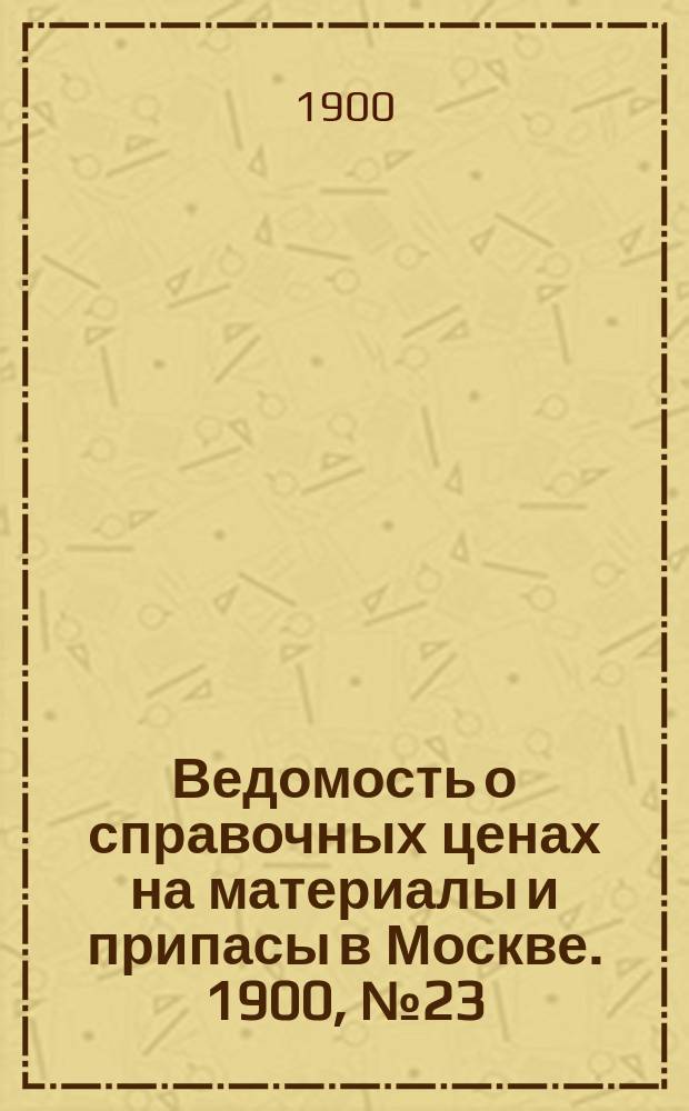 Ведомость о справочных ценах на материалы и припасы в Москве. 1900, №23