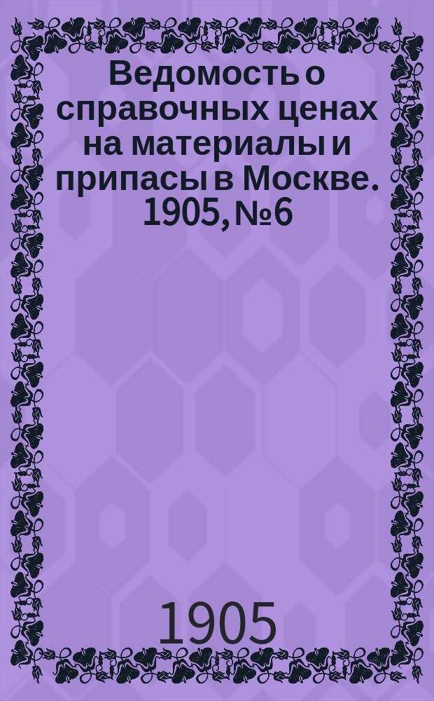 Ведомость о справочных ценах на материалы и припасы в Москве. 1905, №6