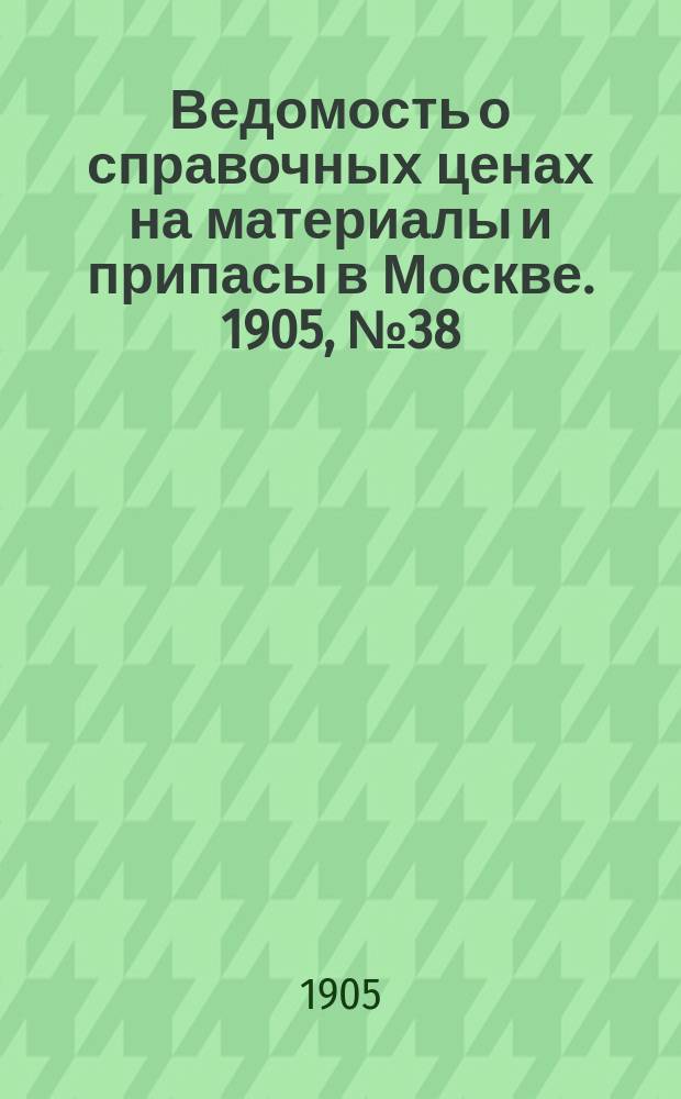 Ведомость о справочных ценах на материалы и припасы в Москве. 1905, №38