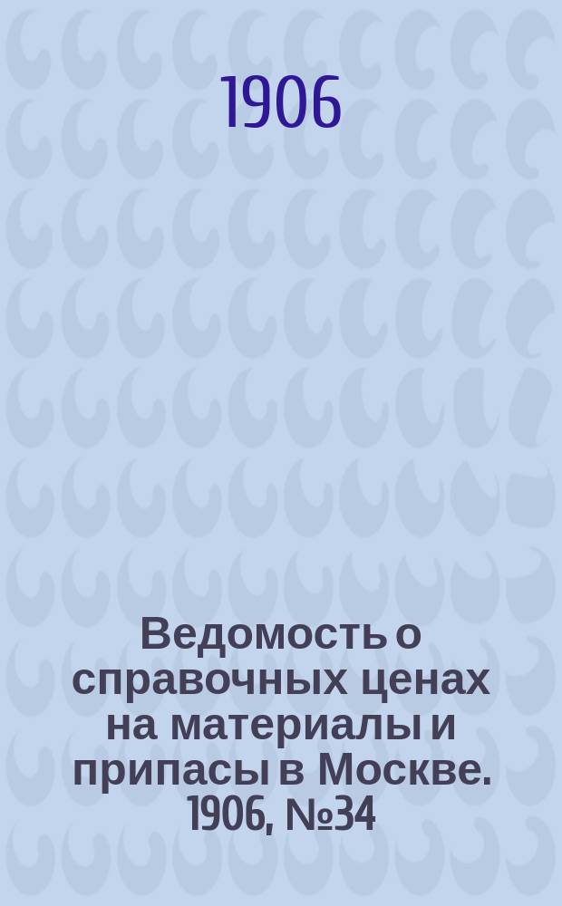 Ведомость о справочных ценах на материалы и припасы в Москве. 1906, №34