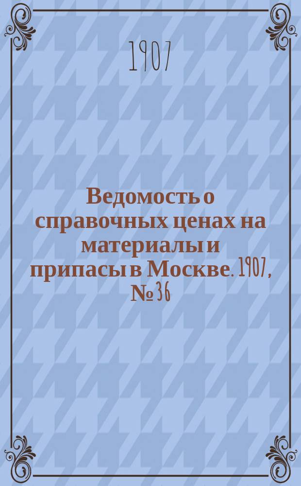 Ведомость о справочных ценах на материалы и припасы в Москве. 1907, №36