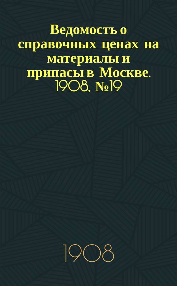 Ведомость о справочных ценах на материалы и припасы в Москве. 1908, №19