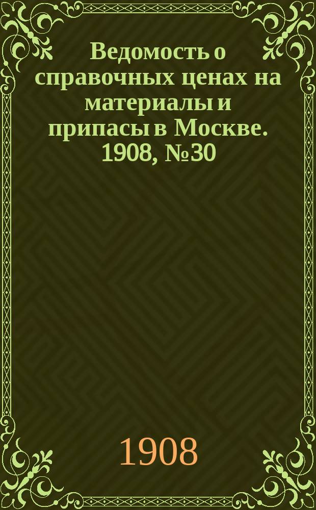 Ведомость о справочных ценах на материалы и припасы в Москве. 1908, №30