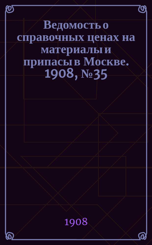 Ведомость о справочных ценах на материалы и припасы в Москве. 1908, №35