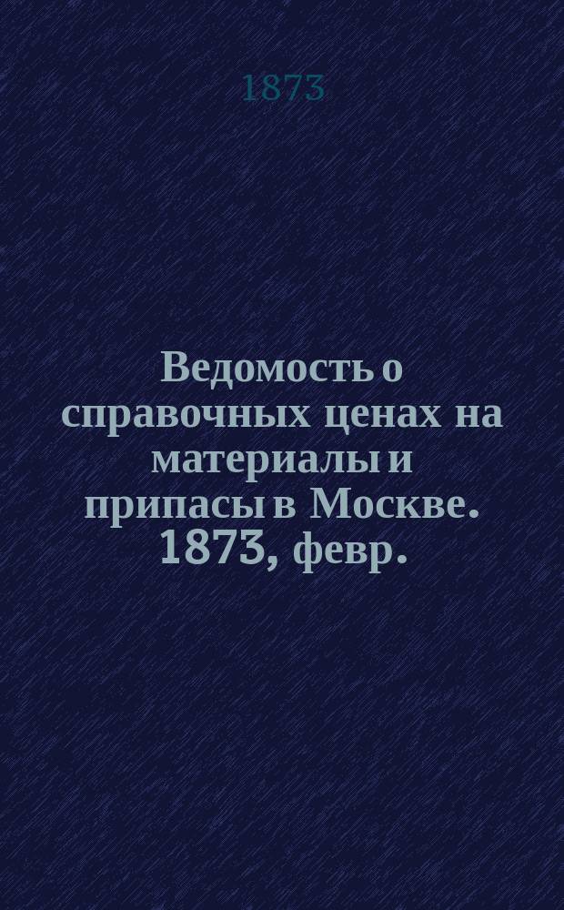 Ведомость о справочных ценах на материалы и припасы в Москве. 1873, февр.