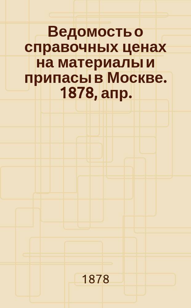 Ведомость о справочных ценах на материалы и припасы в Москве. 1878, апр.